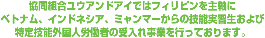 協同組合ユウアンドアイではフィリピンを主軸にベトナム、インドネシア、ミャンマーからの技能実習生および特定技能外国人労働者の受入れ事業を行っております。